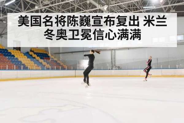 美国名将陈巍宣布复出 米兰冬奥卫冕信心满满（kaiyun）