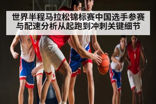 世界半程马拉松锦标赛中国选手参赛与配速分析从起跑到冲刺关键细节（kaiyun）