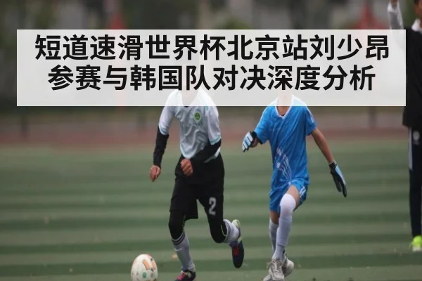 短道速滑世界杯北京站刘少昂参赛与韩国队对决深度分析（kaiyun）