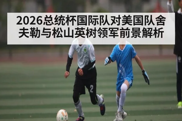 2026总统杯国际队对美国队舍夫勒与松山英树领军前景解析